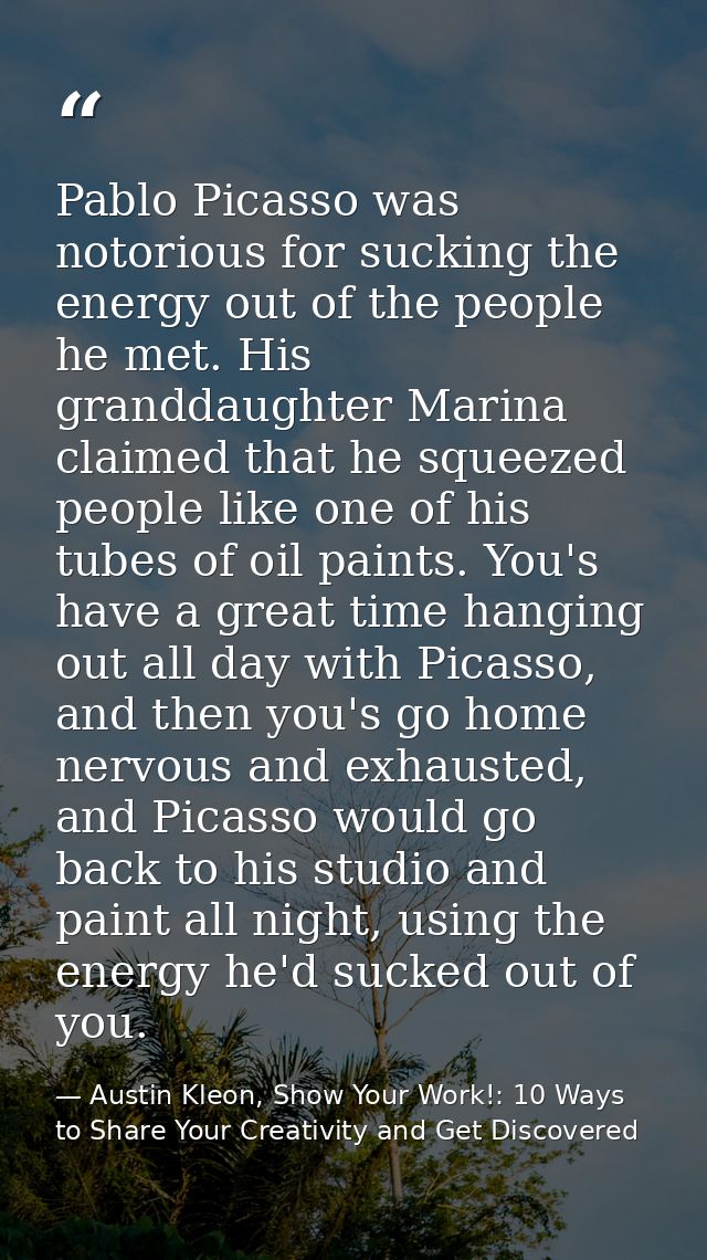 Pablo Picasso was notorious for sucking the energy out of the people he met. His granddaughter Marina claimed that he sq — Austin Kleon, Show Your Work!: 10 Ways to Share Your Creativity and Get Discovered