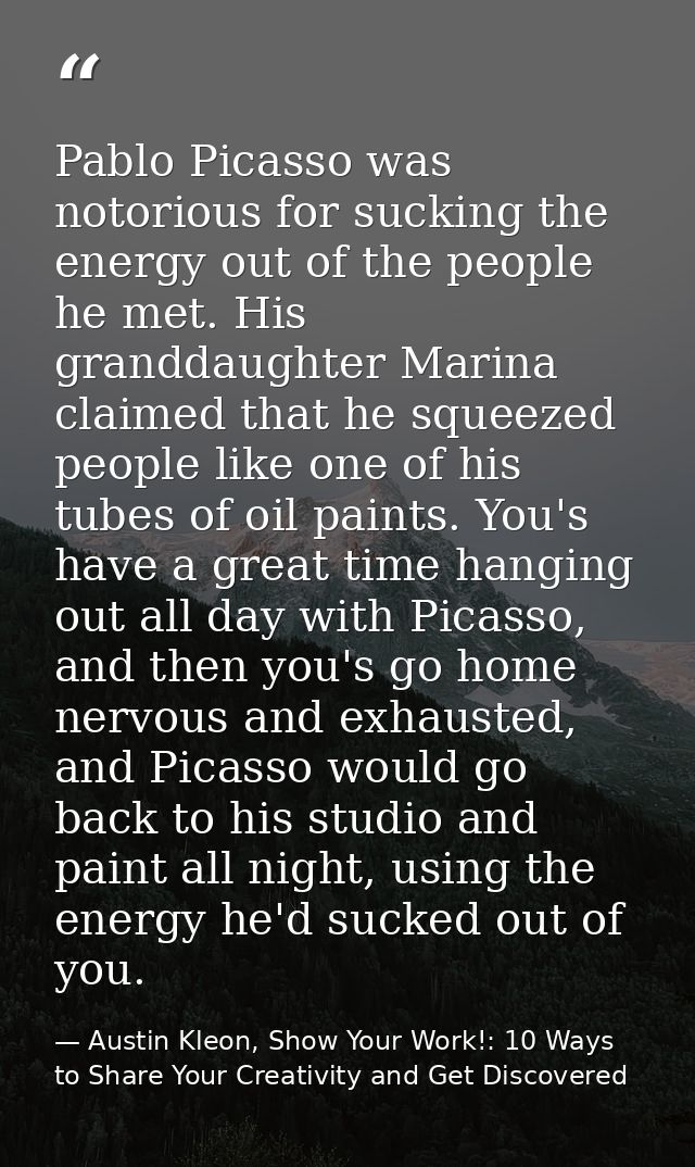 Pablo Picasso was notorious for sucking the energy out of the people he met. His granddaughter Marina claimed that he sq — Austin Kleon, Show Your Work!: 10 Ways to Share Your Creativity and Get Discovered
