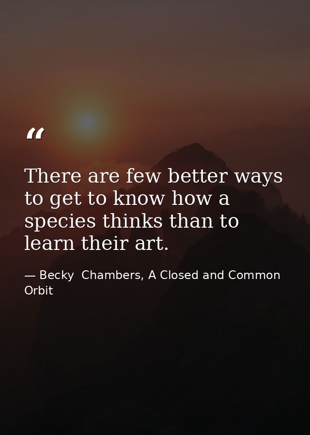 There are few better ways to get to know how a species thinks than to learn their art. — Becky  Chambers, A Closed and Common Orbit