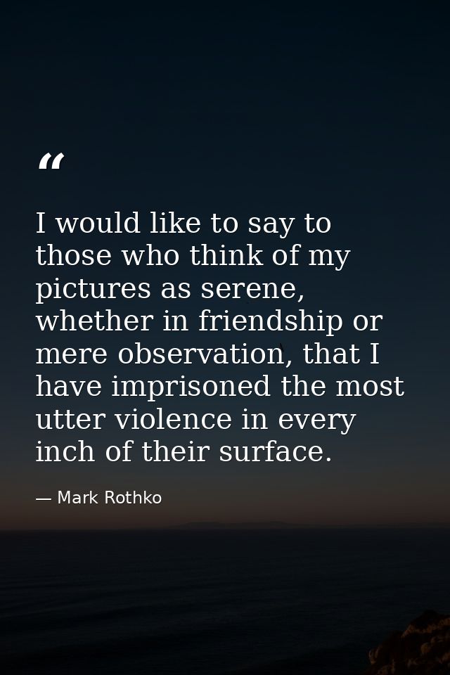 I would like to say to those who think of my pictures as serene, whether in friendship or mere observation, that I have  — Mark Rothko