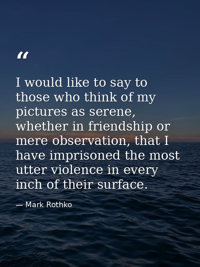I would like to say to those who think of my pictures as serene, whether in friendship or mere observation, that I have  — Mark Rothko