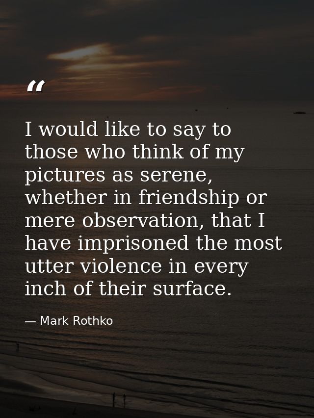 I would like to say to those who think of my pictures as serene, whether in friendship or mere observation, that I have  — Mark Rothko