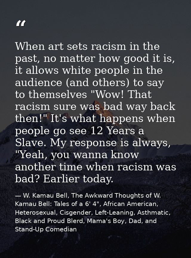 When art sets racism in the past, no matter how good it is, it allows white people in the audience (and others) to say t — W. Kamau Bell, The Awkward Thoughts of W. Kamau Bell: Tales of a 6' 4", African American, Heterosexual, Cisgender, Left-Leaning, Asthmatic, Black and Proud Blerd, Mama's Boy, Dad, and Stand-Up Comedian