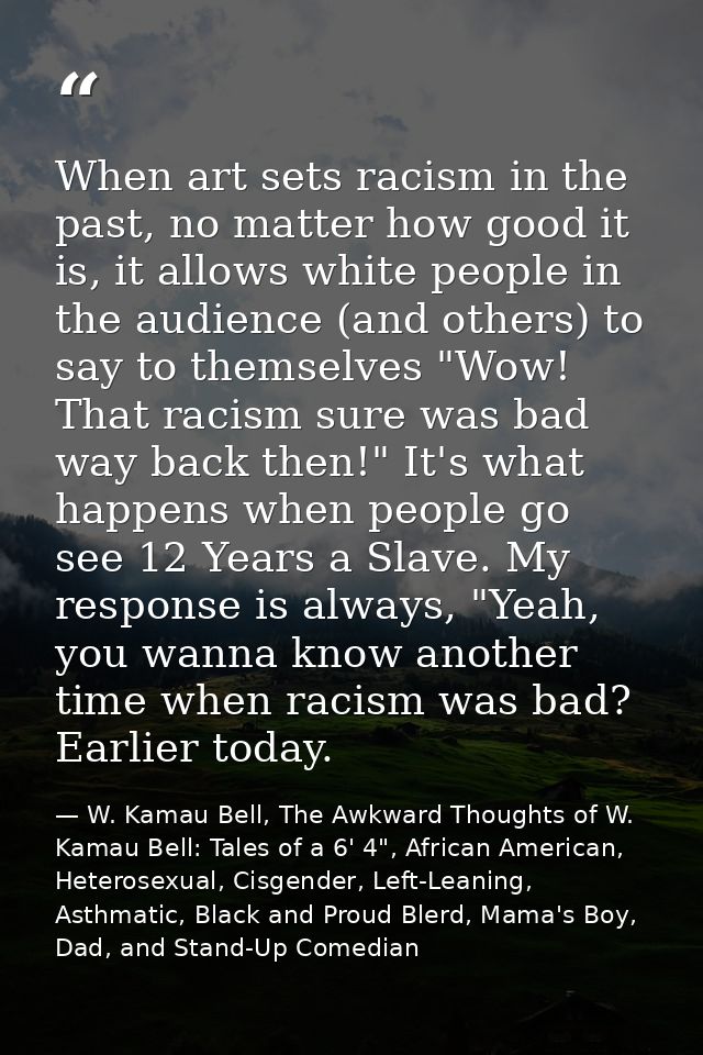 When art sets racism in the past, no matter how good it is, it allows white people in the audience (and others) to say t — W. Kamau Bell, The Awkward Thoughts of W. Kamau Bell: Tales of a 6' 4", African American, Heterosexual, Cisgender, Left-Leaning, Asthmatic, Black and Proud Blerd, Mama's Boy, Dad, and Stand-Up Comedian