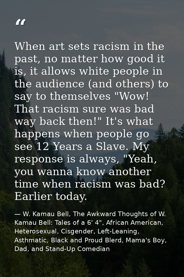 When art sets racism in the past, no matter how good it is, it allows white people in the audience (and others) to say t — W. Kamau Bell, The Awkward Thoughts of W. Kamau Bell: Tales of a 6' 4", African American, Heterosexual, Cisgender, Left-Leaning, Asthmatic, Black and Proud Blerd, Mama's Boy, Dad, and Stand-Up Comedian