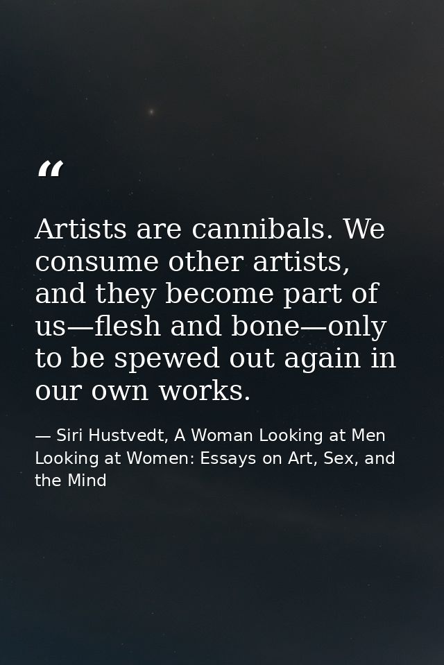 Artists are cannibals. We consume other artists, and they become part of us—flesh and bone—only to be spewed out again i — Siri Hustvedt, A Woman Looking at Men Looking at Women: Essays on Art, Sex, and the Mind