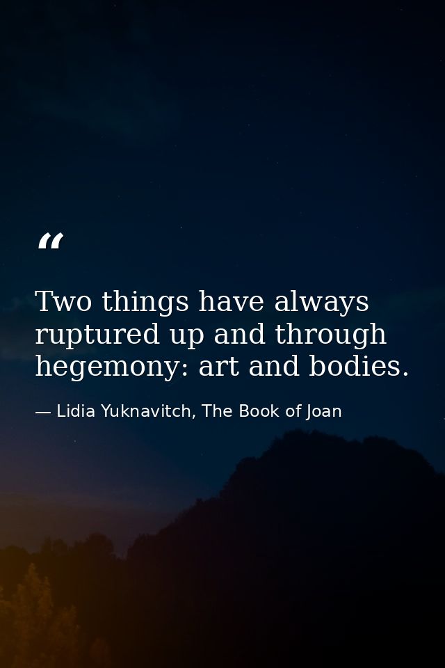 Two things have always ruptured up and through hegemony: art and bodies. — Lidia Yuknavitch, The Book of Joan