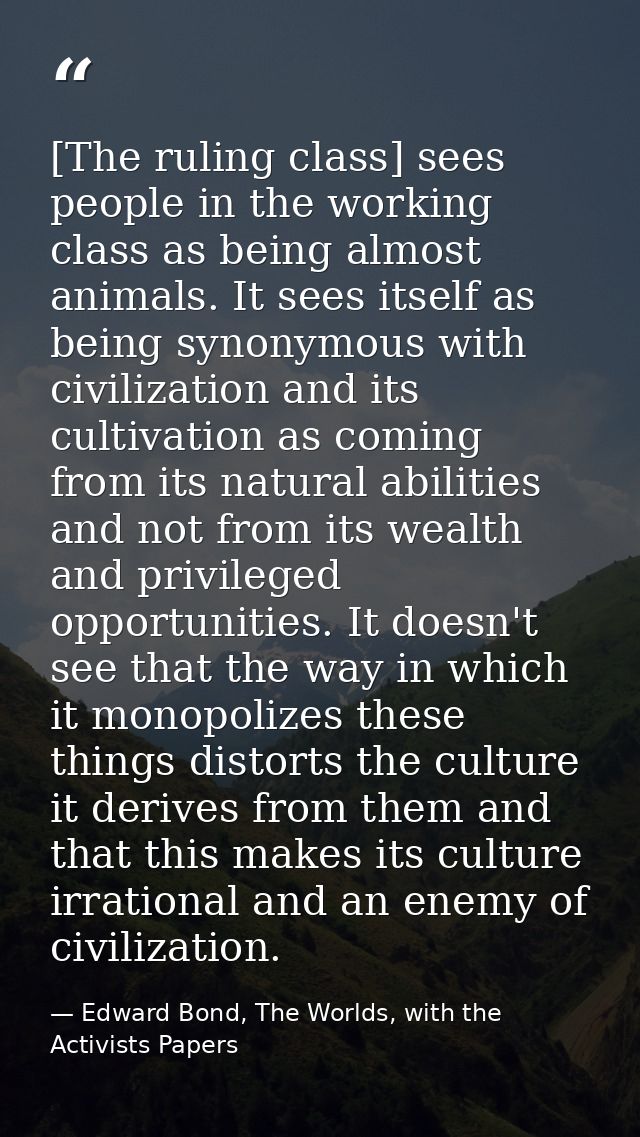 [The ruling class] sees people in the working class as being almost animals. It sees itself as being synonymous with civ — Edward Bond, The Worlds, with the Activists Papers