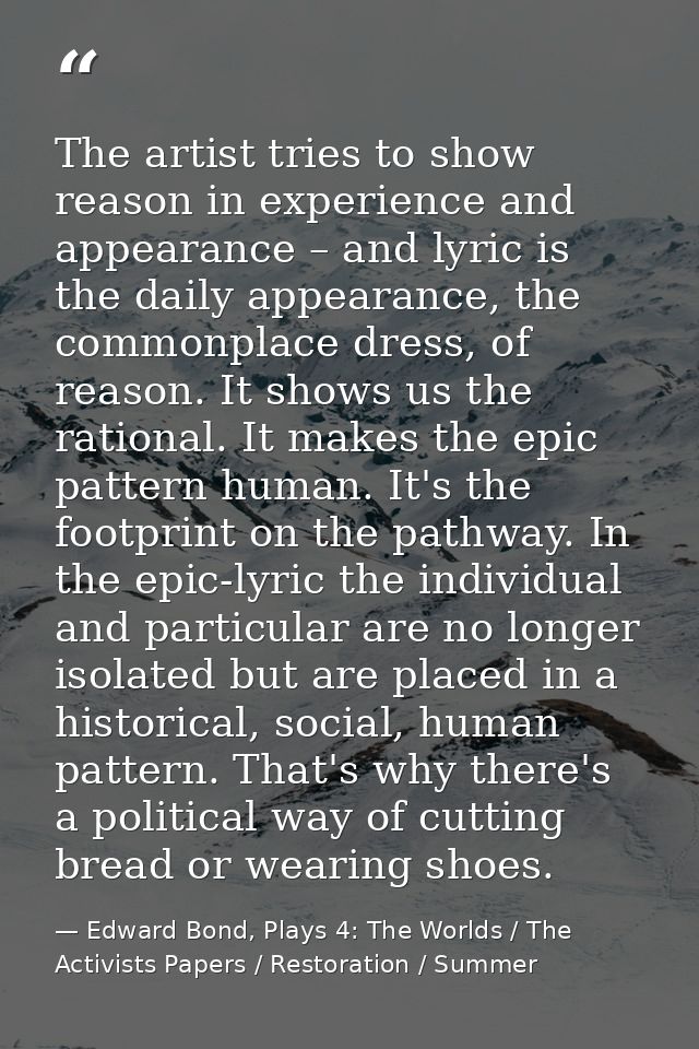 The artist tries to show reason in experience and appearance – and lyric is the daily appearance, the commonplace dress, — Edward Bond, Plays 4: The Worlds / The Activists Papers / Restoration / Summer