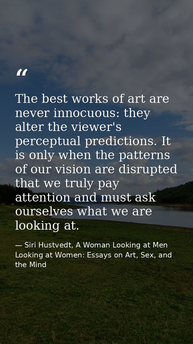 The best works of art are never innocuous: they alter the viewer's perceptual predictions. It is only when the patterns  — Siri Hustvedt, A Woman Looking at Men Looking at Women: Essays on Art, Sex, and the Mind