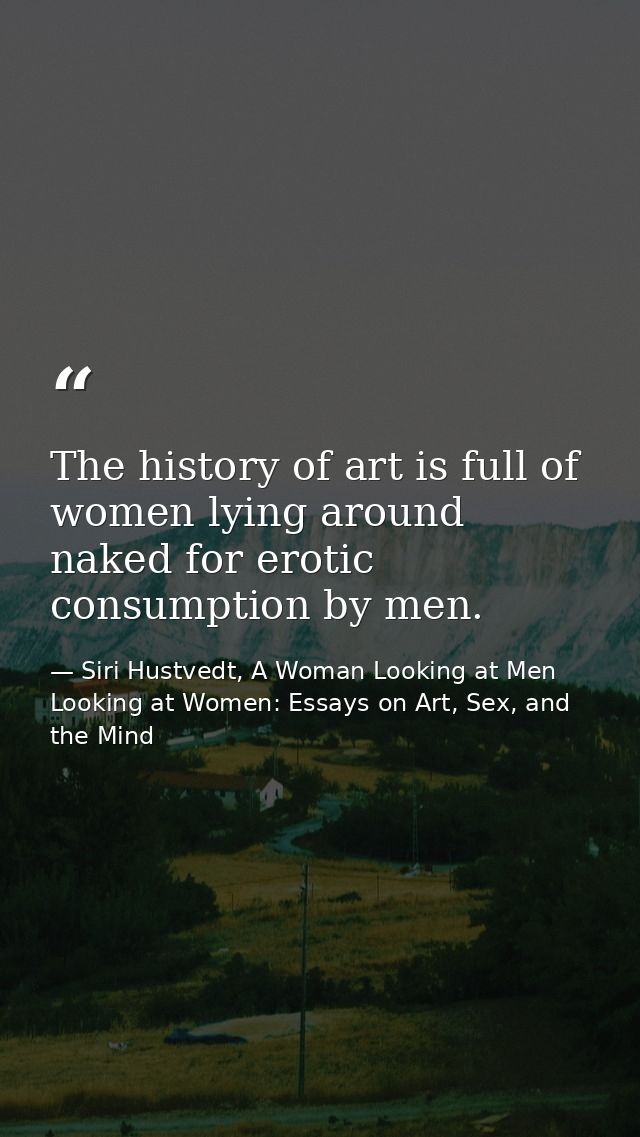The history of art is full of women lying around naked for erotic consumption by men. — Siri Hustvedt, A Woman Looking at Men Looking at Women: Essays on Art, Sex, and the Mind
