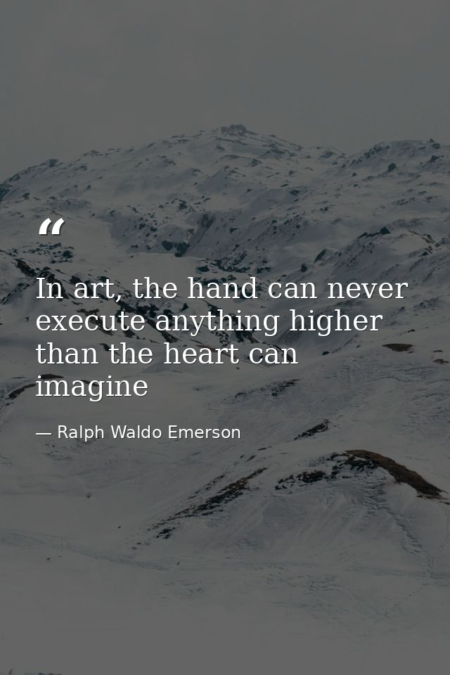 In art, the hand can never execute anything higher than the heart can imagine — Ralph Waldo Emerson