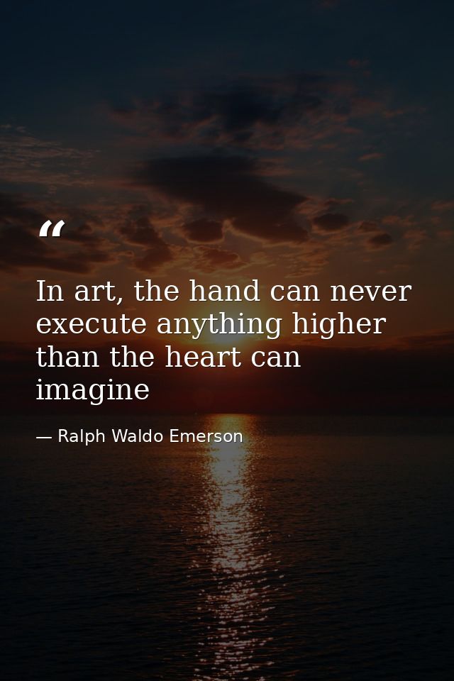 In art, the hand can never execute anything higher than the heart can imagine — Ralph Waldo Emerson