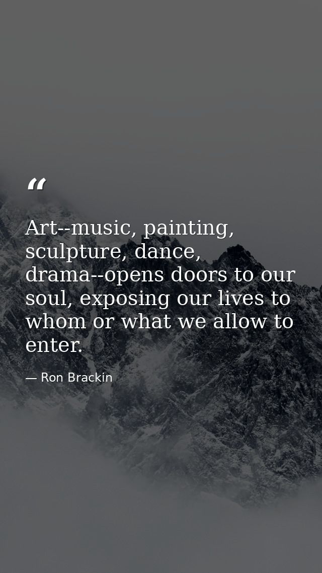 Art--music, painting, sculpture, dance, drama--opens doors to our soul, exposing our lives to whom or what we allow to e — Ron Brackin