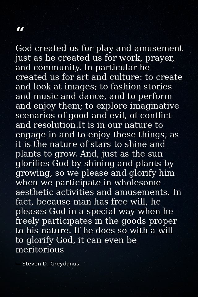God created us for play and amusement just as he created us for work, prayer, and community. In particular he created us — Steven D. Greydanus.