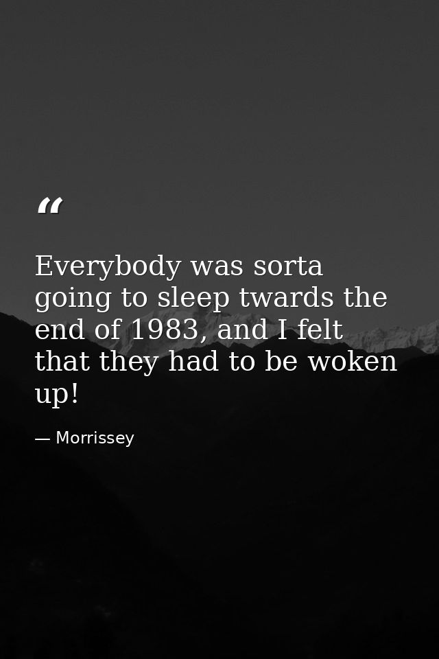 Everybody was sorta going to sleep twards the end of 1983, and I felt that they had to be woken up! — Morrissey