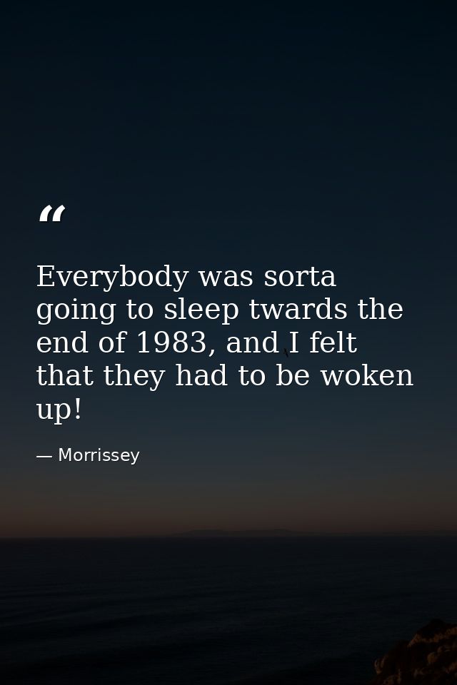 Everybody was sorta going to sleep twards the end of 1983, and I felt that they had to be woken up! — Morrissey