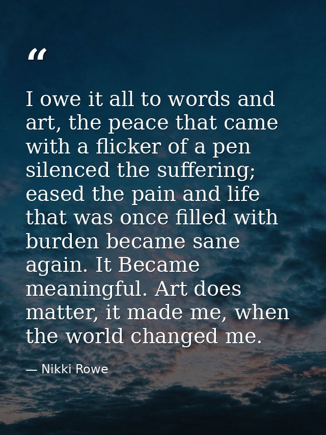 I owe it all to words and art, the peace that came with a flicker of a pen silenced the suffering; eased the pain and li — Nikki Rowe