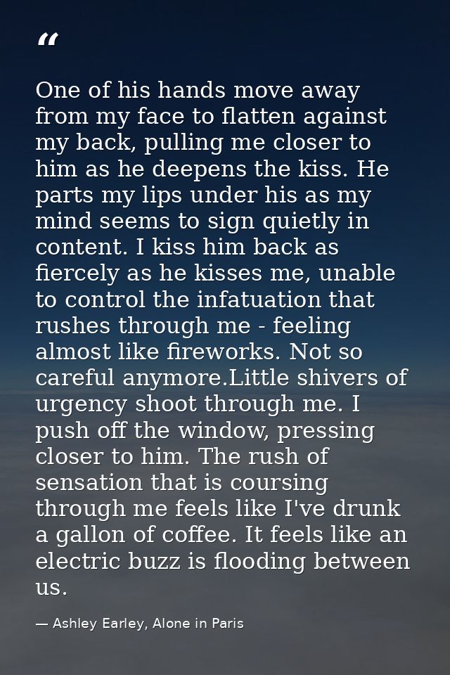 One of his hands move away from my face to flatten against my back, pulling me closer to him as he deepens the kiss. He  — Ashley Earley, Alone in Paris