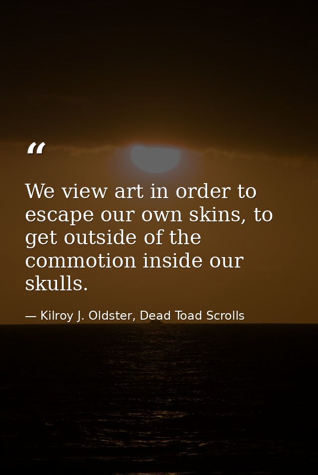 We view art in order to escape our own skins, to get outside of the commotion inside our skulls. — Kilroy J. Oldster, Dead Toad Scrolls