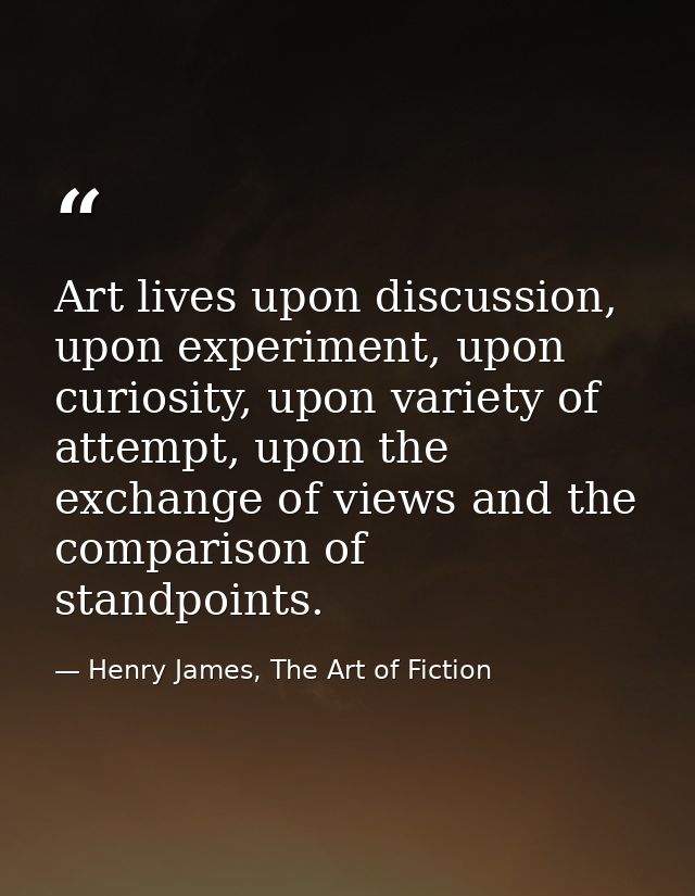 Art lives upon discussion, upon experiment, upon curiosity, upon variety of attempt, upon the exchange of views and the  — Henry James, The Art of Fiction