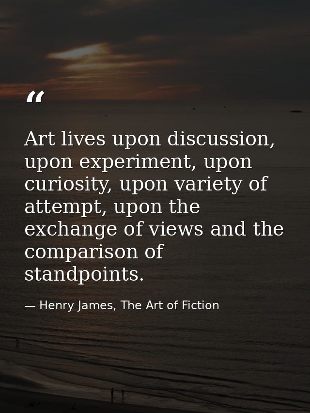 Art lives upon discussion, upon experiment, upon curiosity, upon variety of attempt, upon the exchange of views and the  — Henry James, The Art of Fiction