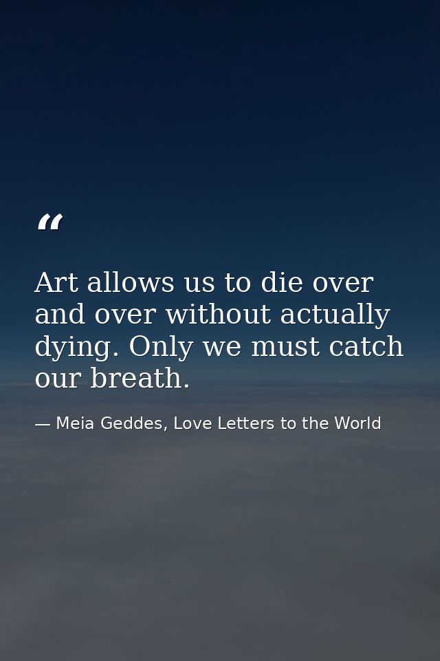 Art allows us to die over and over without actually dying. Only we must catch our breath. — Meia Geddes, Love Letters to the World