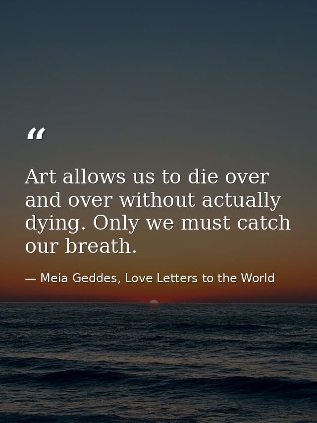 Art allows us to die over and over without actually dying. Only we must catch our breath. — Meia Geddes, Love Letters to the World