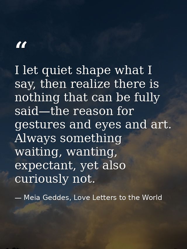 I let quiet shape what I say, then realize there is nothing that can be fully said—the reason for gestures and eyes and  — Meia Geddes, Love Letters to the World