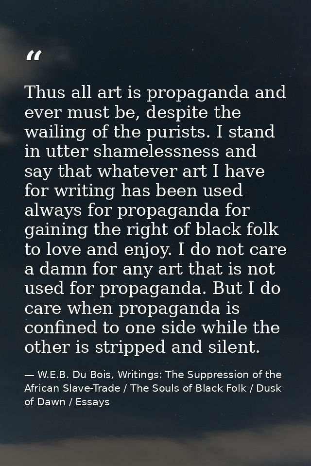 Thus all art is propaganda and ever must be, despite the wailing of the purists. I stand in utter shamelessness and say  — W.E.B. Du Bois, Writings: The Suppression of the African Slave-Trade / The Souls of Black Folk / Dusk of Dawn / Essays
