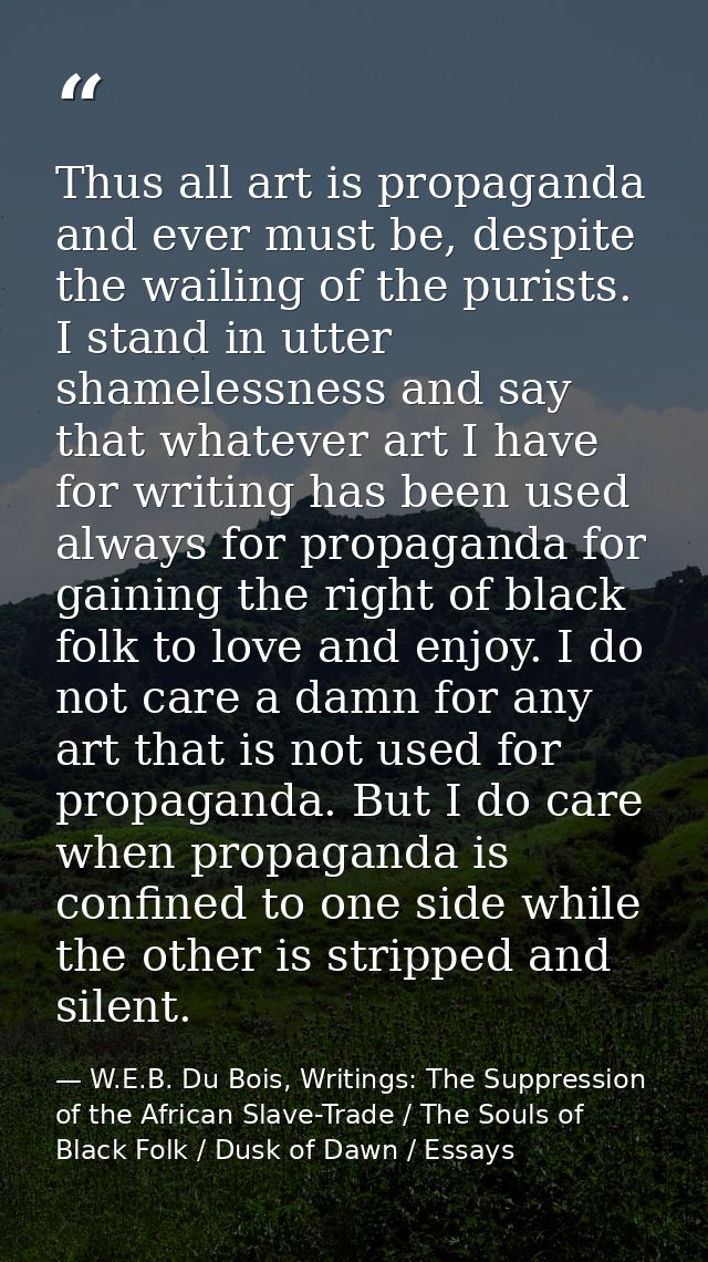 Thus all art is propaganda and ever must be, despite the wailing of the purists. I stand in utter shamelessness and say  — W.E.B. Du Bois, Writings: The Suppression of the African Slave-Trade / The Souls of Black Folk / Dusk of Dawn / Essays
