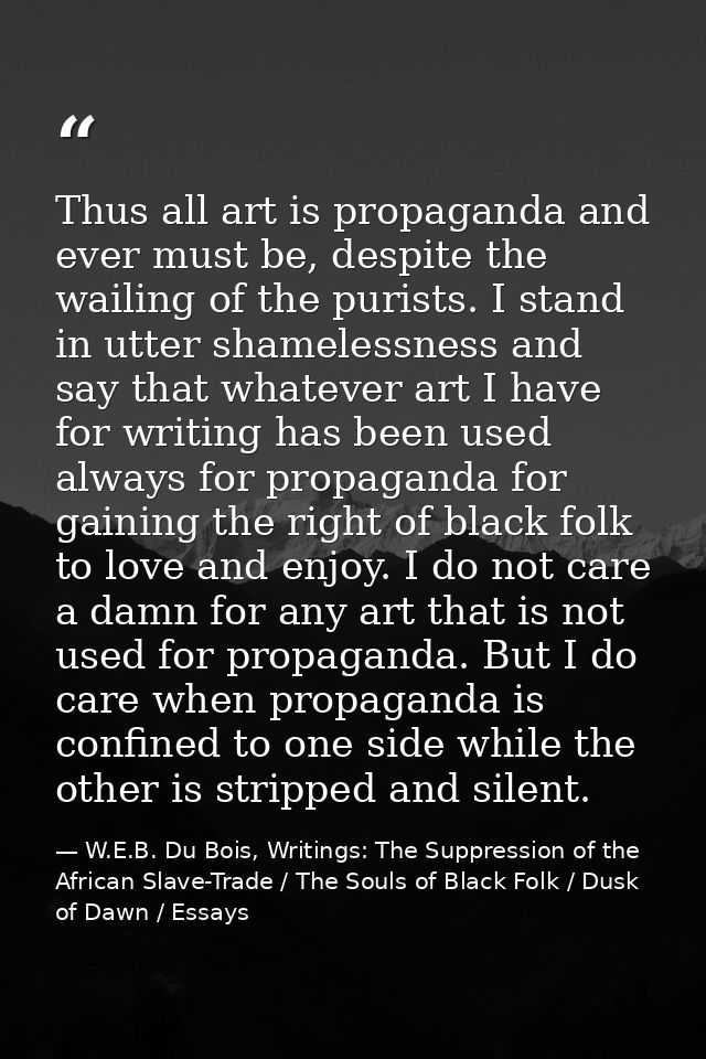 Thus all art is propaganda and ever must be, despite the wailing of the purists. I stand in utter shamelessness and say  — W.E.B. Du Bois, Writings: The Suppression of the African Slave-Trade / The Souls of Black Folk / Dusk of Dawn / Essays