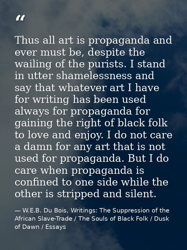 Thus all art is propaganda and ever must be, despite the wailing of the purists. I stand in utter shamelessness and say  — W.E.B. Du Bois, Writings: The Suppression of the African Slave-Trade / The Souls of Black Folk / Dusk of Dawn / Essays