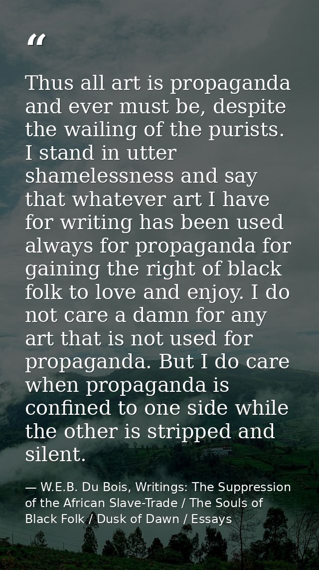 Thus all art is propaganda and ever must be, despite the wailing of the purists. I stand in utter shamelessness and say  — W.E.B. Du Bois, Writings: The Suppression of the African Slave-Trade / The Souls of Black Folk / Dusk of Dawn / Essays