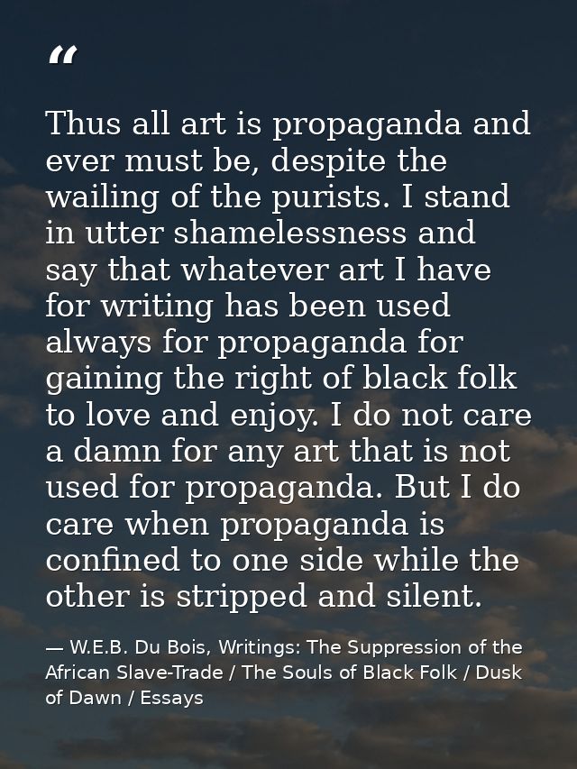 Thus all art is propaganda and ever must be, despite the wailing of the purists. I stand in utter shamelessness and say  — W.E.B. Du Bois, Writings: The Suppression of the African Slave-Trade / The Souls of Black Folk / Dusk of Dawn / Essays