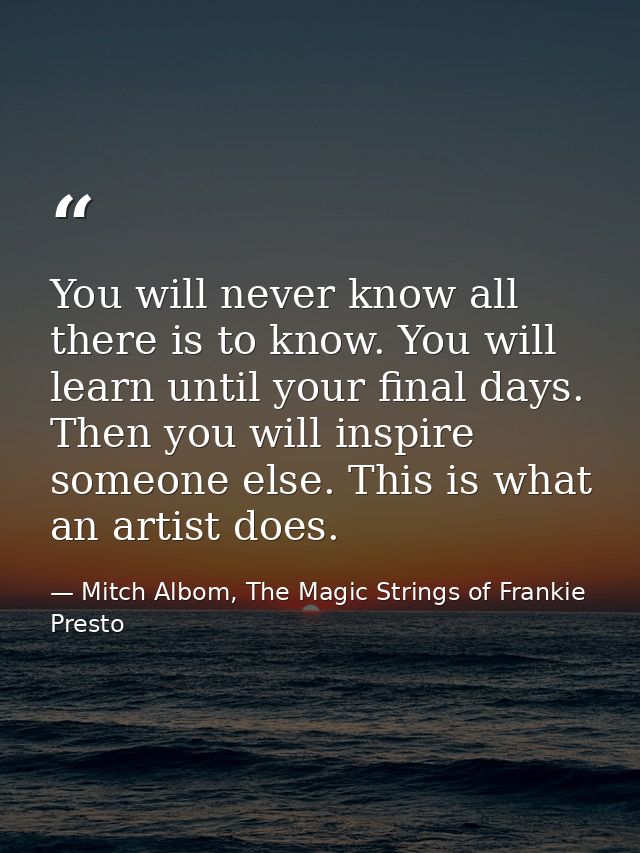 You will never know all there is to know. You will learn until your final days. Then you will inspire someone else. This — Mitch Albom, The Magic Strings of Frankie Presto