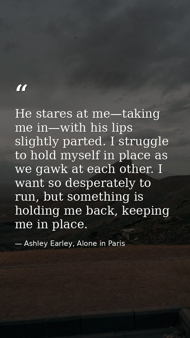 He stares at me—taking me in—with his lips slightly parted. I struggle to hold myself in place as we gawk at each other. — Ashley Earley, Alone in Paris