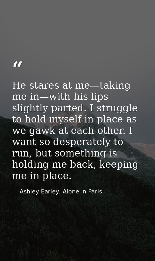 He stares at me—taking me in—with his lips slightly parted. I struggle to hold myself in place as we gawk at each other. — Ashley Earley, Alone in Paris