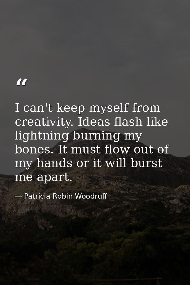 I can't keep myself from creativity. Ideas flash like lightning burning my bones. It must flow out of my hands or it wil — Patricia Robin Woodruff
