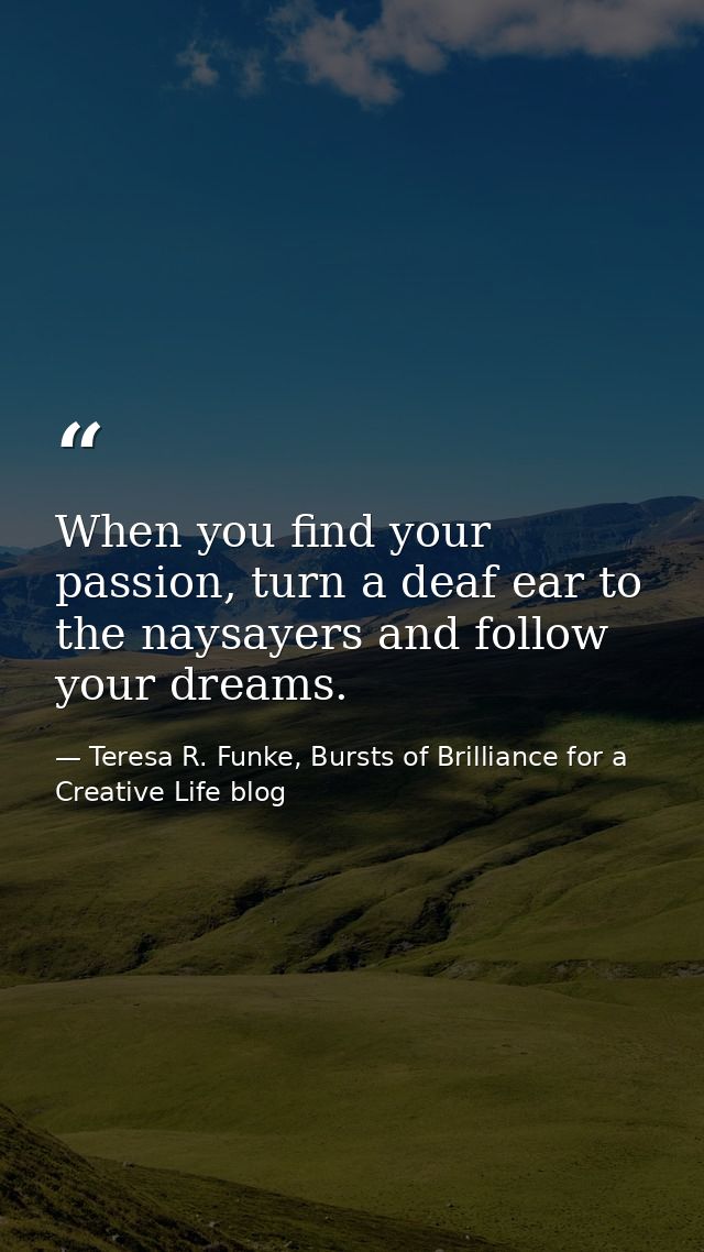 When you find your passion, turn a deaf ear to the naysayers and follow your dreams. — Teresa R. Funke, Bursts of Brilliance for a Creative Life blog