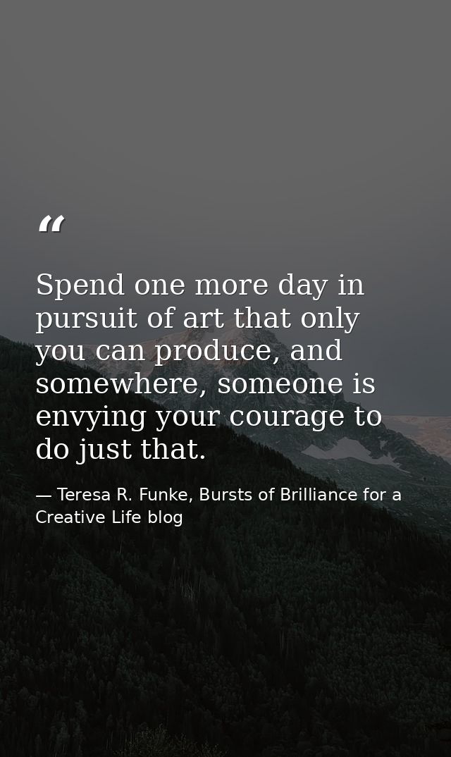 Spend one more day in pursuit of art that only you can produce, and somewhere, someone is envying your courage to do jus — Teresa R. Funke, Bursts of Brilliance for a Creative Life blog