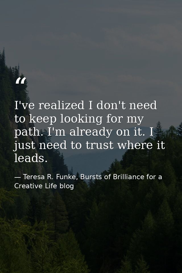 I've realized I don't need to keep looking for my path. I'm already on it. I just need to trust where it leads. — Teresa R. Funke, Bursts of Brilliance for a Creative Life blog