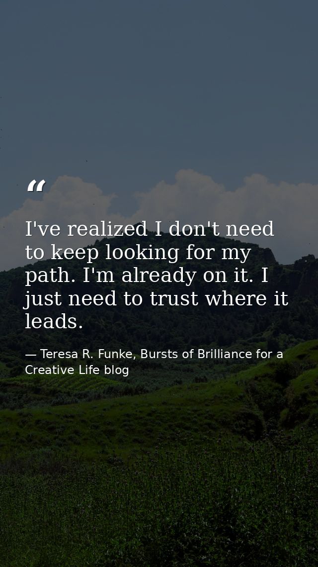 I've realized I don't need to keep looking for my path. I'm already on it. I just need to trust where it leads. — Teresa R. Funke, Bursts of Brilliance for a Creative Life blog