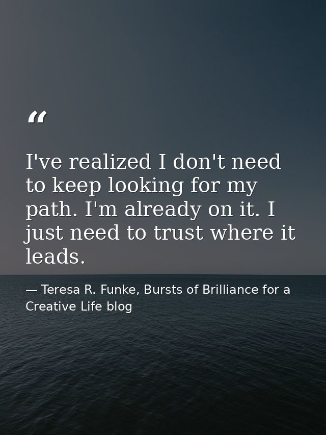 I've realized I don't need to keep looking for my path. I'm already on it. I just need to trust where it leads. — Teresa R. Funke, Bursts of Brilliance for a Creative Life blog