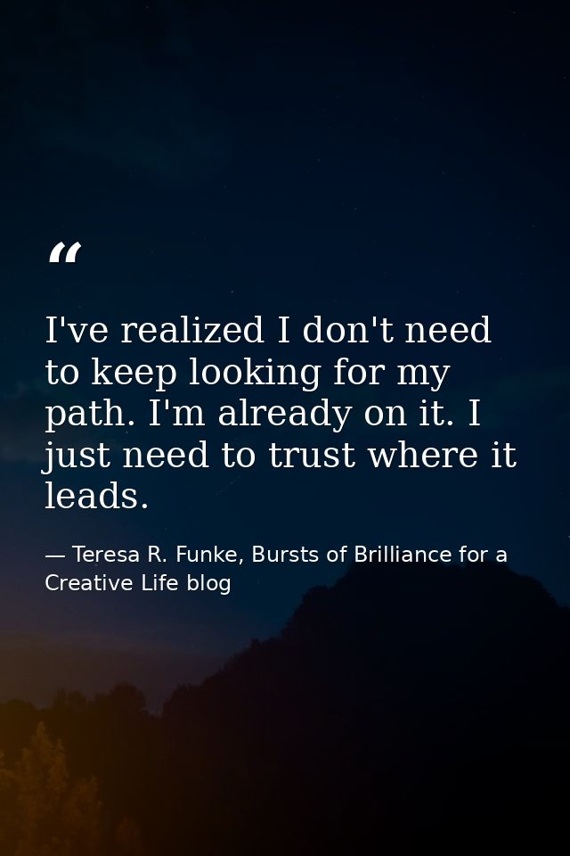 I've realized I don't need to keep looking for my path. I'm already on it. I just need to trust where it leads. — Teresa R. Funke, Bursts of Brilliance for a Creative Life blog