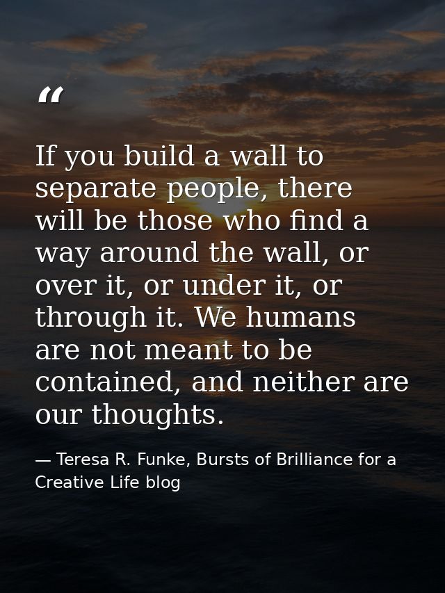 If you build a wall to separate people, there will be those who find a way around the wall, or over it, or under it, or  — Teresa R. Funke, Bursts of Brilliance for a Creative Life blog