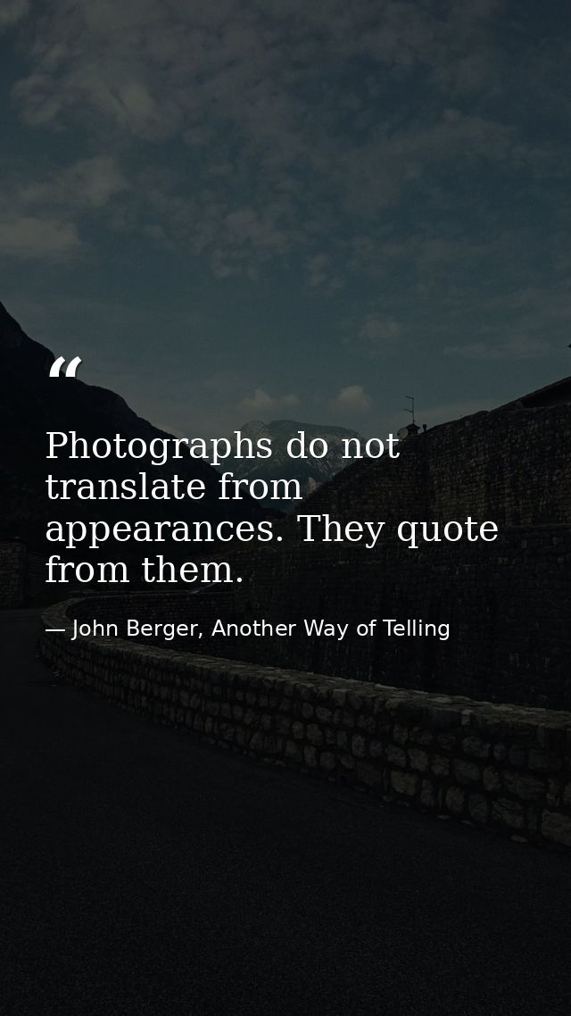 Photographs do not translate from appearances. They quote from them. — John Berger, Another Way of Telling