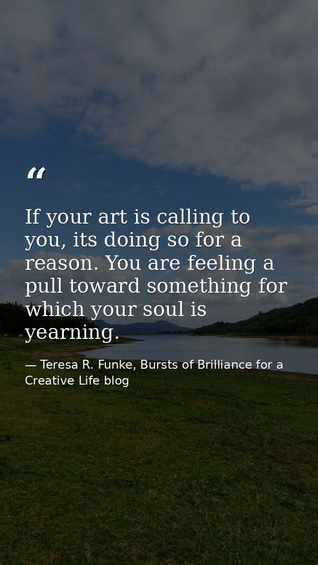 If your art is calling to you, its doing so for a reason. You are feeling a pull toward something for which your soul is — Teresa R. Funke, Bursts of Brilliance for a Creative Life blog