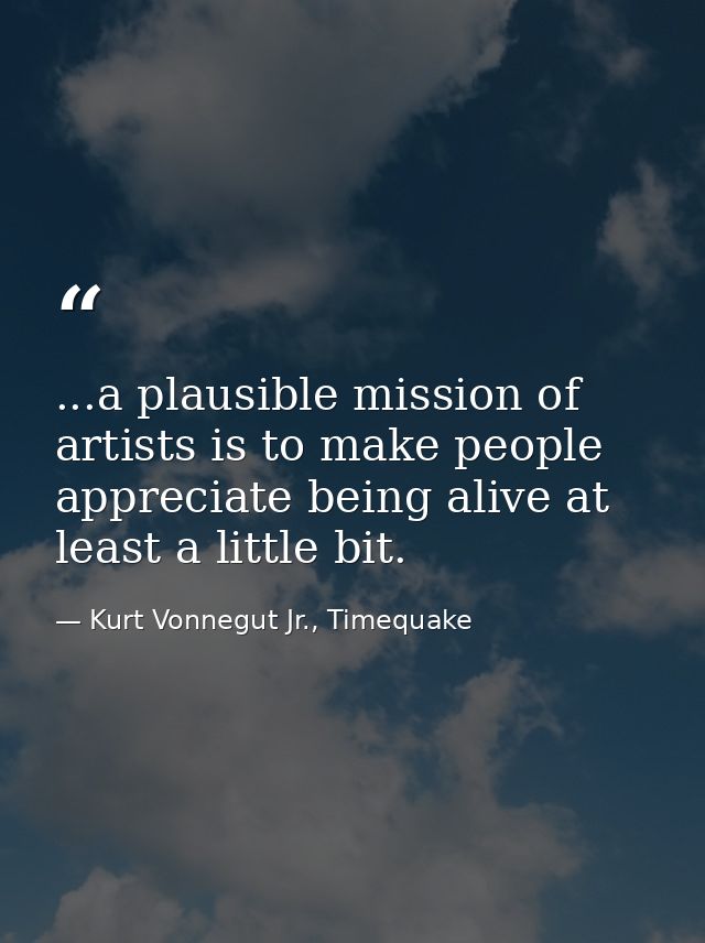 ...a plausible mission of artists is to make people appreciate being alive at least a little bit. — Kurt Vonnegut Jr., Timequake