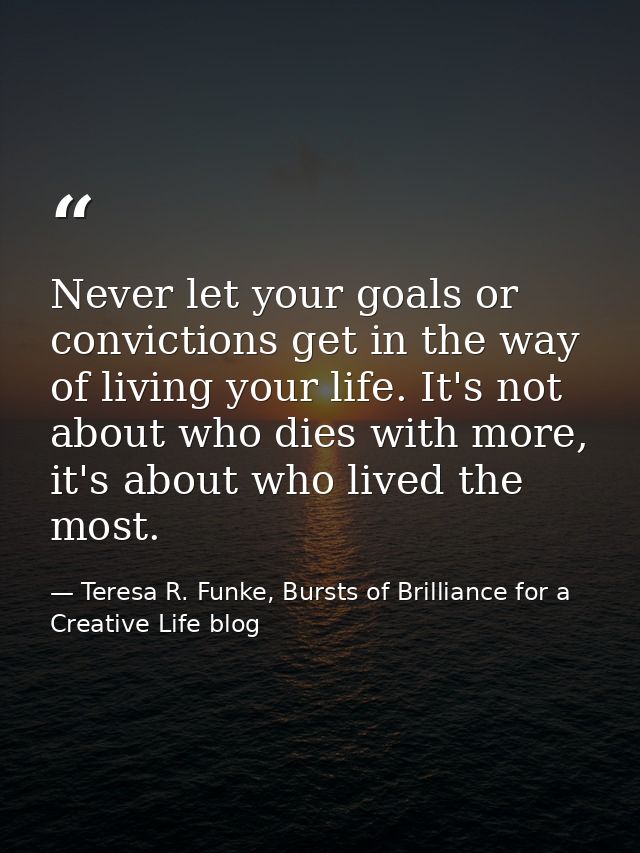 Never let your goals or convictions get in the way of living your life. It's not about who dies with more, it's about wh — Teresa R. Funke, Bursts of Brilliance for a Creative Life blog